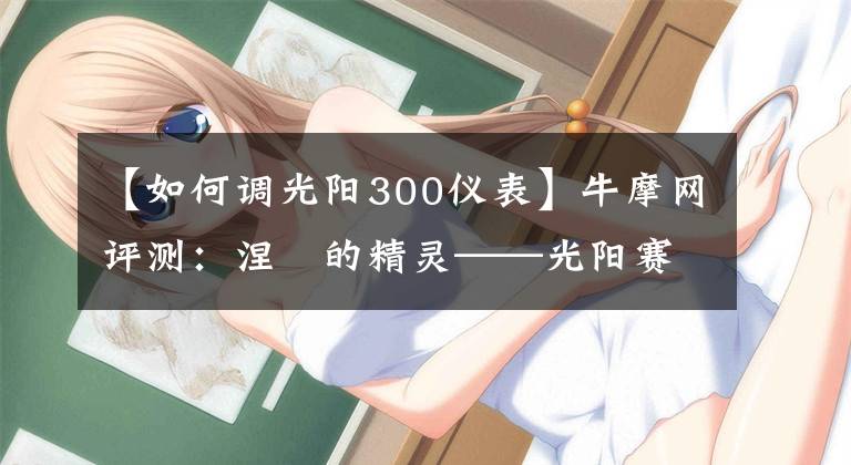 【如何调光阳300仪表】牛摩网评测:涅槃的精灵——光阳赛艇300ABS