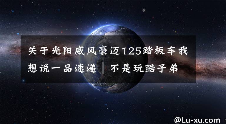 关于光阳威风豪迈125踏板车我想说一品速递｜不是玩酷子弟，你可能不配买这辆智联网摩托