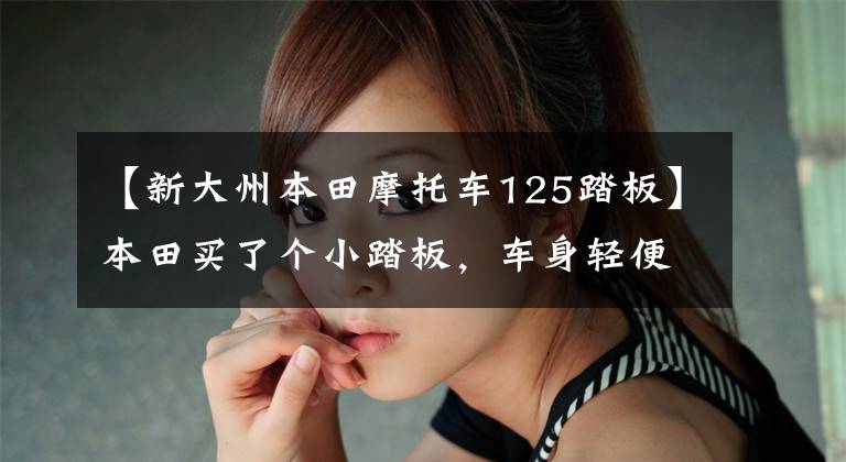 【新大州本田摩托车125踏板】本田买了个小踏板，车身轻便，动力充足，油耗2.2L，送货也很合适。