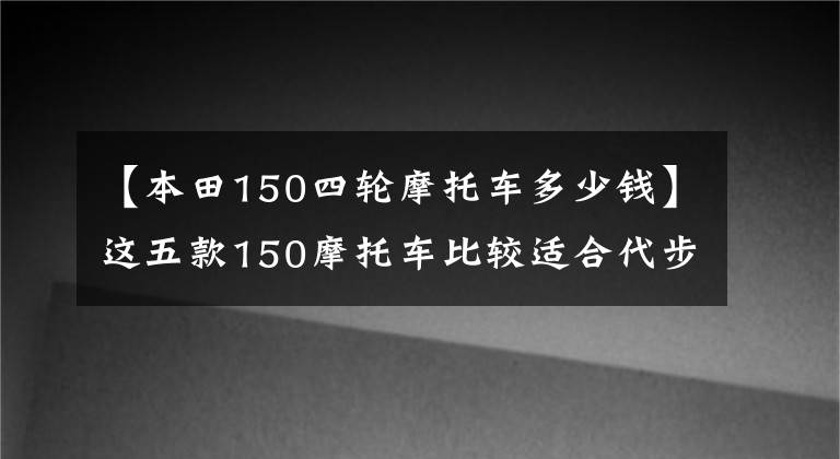 【本田150四轮摩托车多少钱】这五款150摩托车比较适合代步,虽然有点贵,但很值钱。