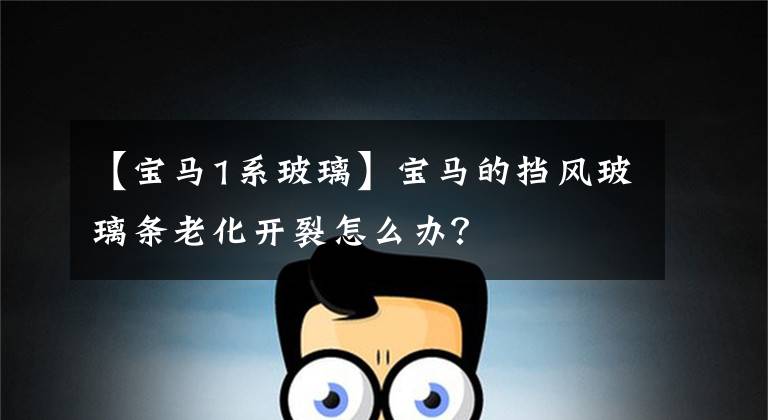 【宝马1系玻璃】宝马的挡风玻璃条老化开裂怎么办?