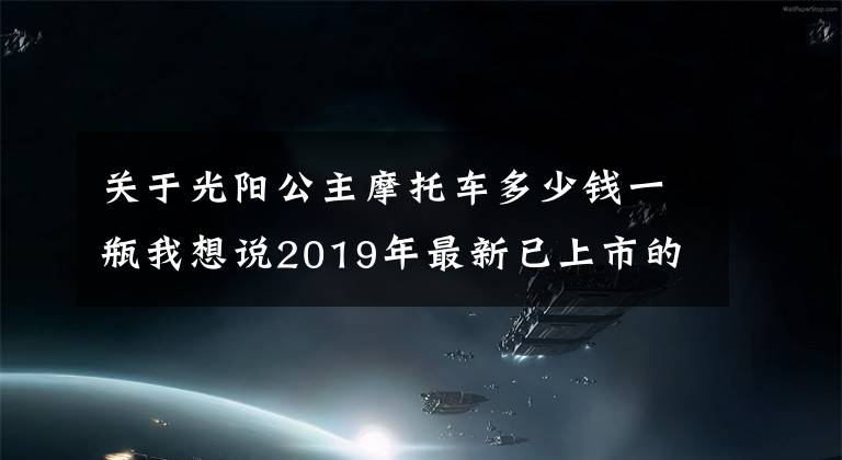 关于光阳公主摩托车多少钱一瓶我想说2019年最新已上市的摩托车和销售价格...