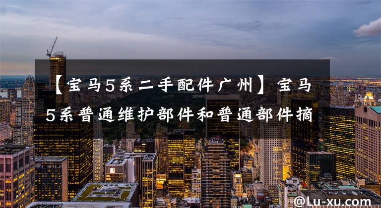 【宝马5系二手配件广州】宝马5系普通维护部件和普通部件摘要,仅供参考!