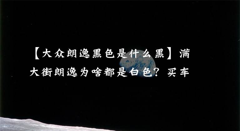 【大众朗逸黑色是什么黑】满大街朗逸为啥都是白色？买车和颜色关系颇深！赶紧来补习
