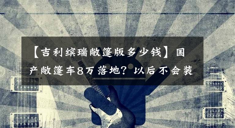 【吉利缤瑞敞篷版多少钱】国产敞篷车8万落地?以后不会装满跑车吗?