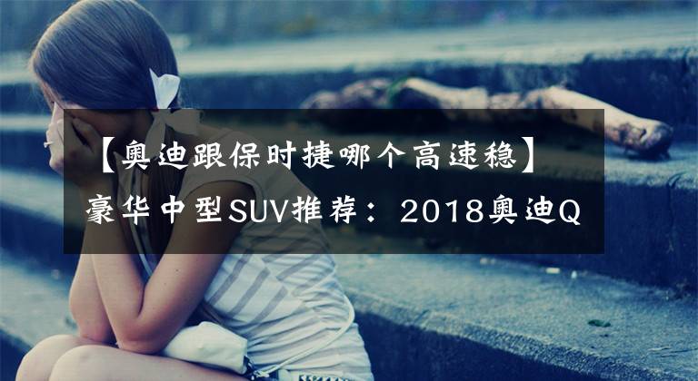 【奥迪跟保时捷哪个高速稳】豪华中型SUV推荐：2018奥迪Q5与全新保时捷Macan对比！