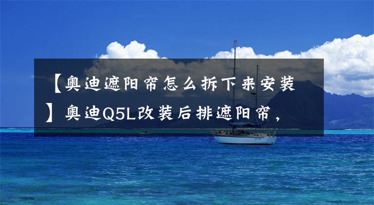【奥迪遮阳帘怎么拆下来安装】奥迪Q5L改装后排遮阳帘，