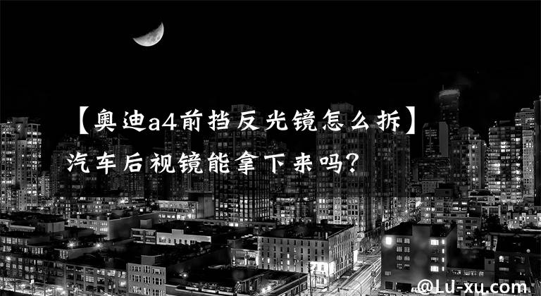 【奥迪a4前挡反光镜怎么拆】汽车后视镜能拿下来吗?