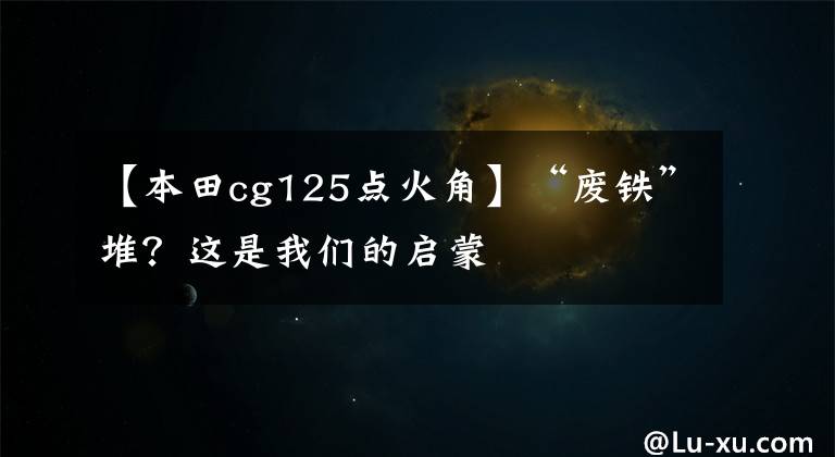 【本田cg125点火角】“废铁”堆?这是我们的启蒙