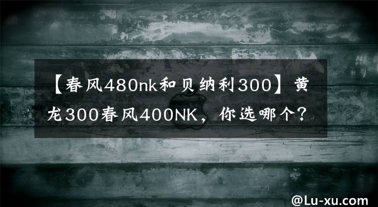 【春风480nk和贝纳利300】黄龙300春风400NK，你选哪个？