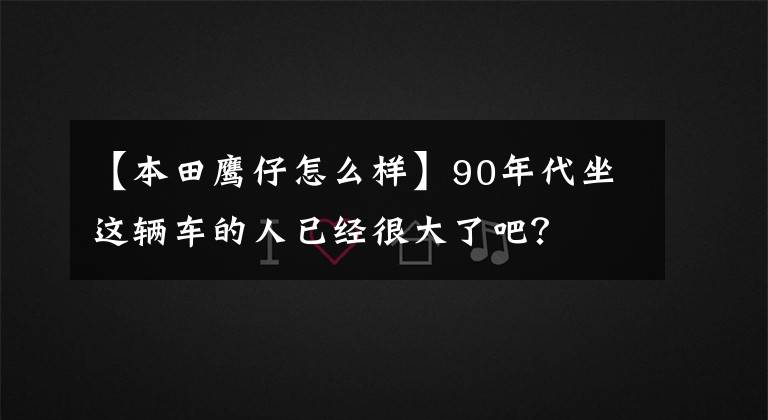 【本田鹰仔怎么样】90年代坐这辆车的人已经很大了吧?