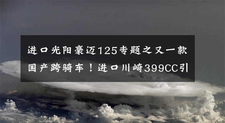 进口光阳豪迈125专题之又一款国产跨骑车!进口川崎399CC引擎+6速,国四标准,液晶仪表