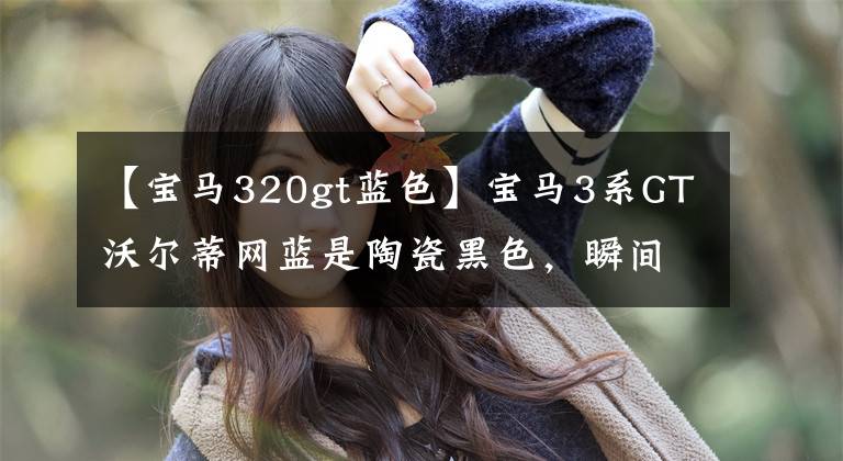 【宝马320gt蓝色】宝马3系GT沃尔蒂网蓝是陶瓷黑色，瞬间提高了几个等级。