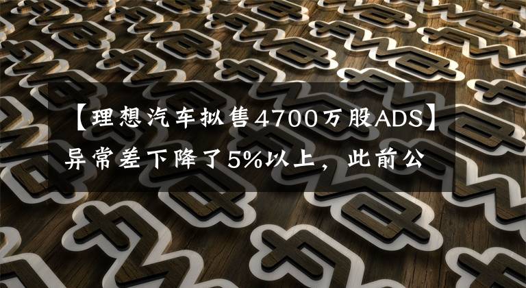 【理想汽车拟售4700万股ADS】异常差下降了5%以上,此前公布了增发美国存托股票4700万股的标价为29美元/ADS。