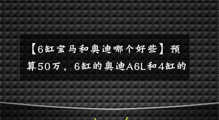 【6缸宝马和奥迪哪个好些】预算50万,6缸的奥迪A6L和4缸的宝马五系该怎么选?差距很明显