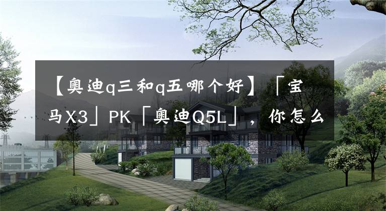 【奥迪q三和q五哪个好】「宝马X3」PK「奥迪Q5L」,你怎么看?