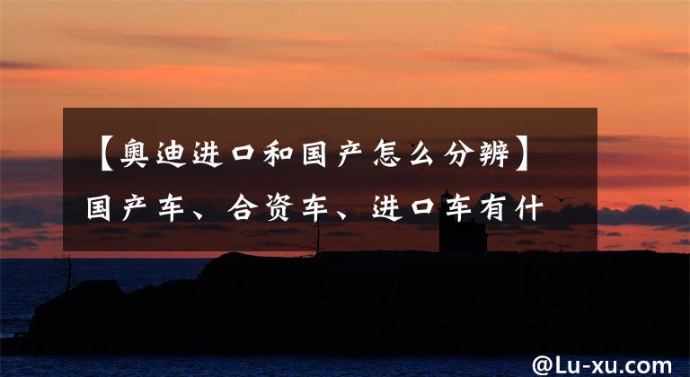 【奥迪进口和国产怎么分辨】国产车、合资车、进口车有什么区别?进口车就一定好吗?