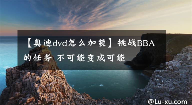 【奥迪dvd怎么加装】挑战BBA的任务 不可能变成可能
