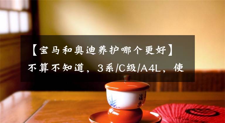 【宝马和奥迪养护哪个更好】不算不知道,3系/C级/A4L,使用成本大比拼