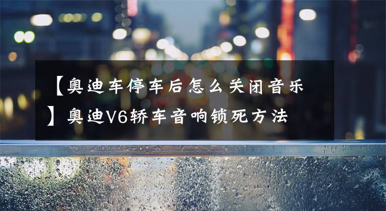【奥迪车停车后怎么关闭音乐】奥迪V6轿车音响锁死方法