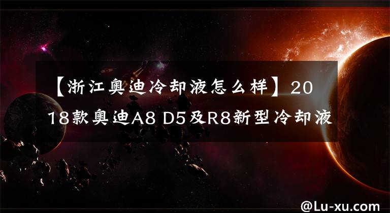 【浙江奥迪冷却液怎么样】2018款奥迪A8 D5及R8新型冷却液介绍