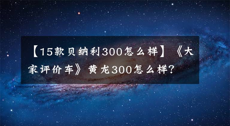 【15款贝纳利300怎么样】《大家评价车》黄龙300怎么样?