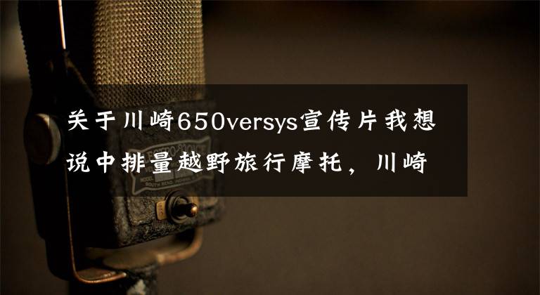 关于川崎650versys宣传片我想说中排量越野旅行摩托,川崎Versys650LT,双缸水冷60马力