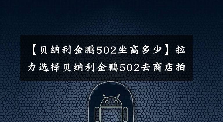 【贝纳利金鹏502坐高多少】拉力选择贝纳利金鹏502去商店拍实拍。