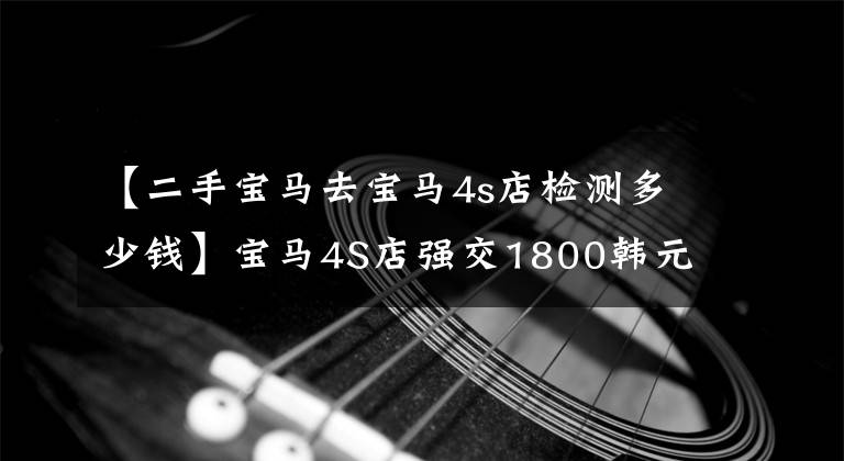 【二手宝马去宝马4s店检测多少钱】宝马4S店强交1800韩元售前检查费