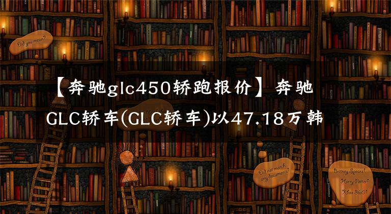 【奔驰glc450轿跑报价】奔驰GLC轿车(GLC轿车)以47.18万韩元搭载了2.0T发动机,两车费用高吗?