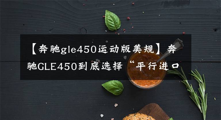【奔驰gle450运动版美规】奔驰GLE450到底选择“平行进口3.0T”还是“中规特级2.5T”?