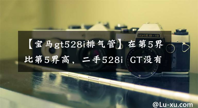 【宝马gt528i排气管】在第5界比第5界高,二手528i  GT没有显现出来。