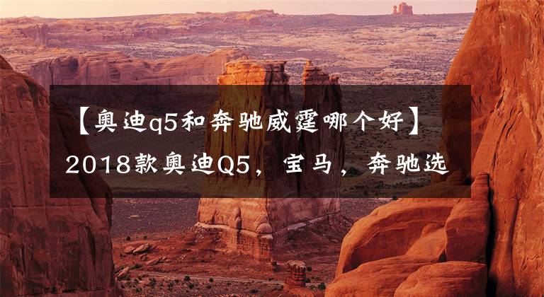 【奥迪q5和奔驰威霆哪个好】2018款奥迪Q5，宝马，奔驰选哪个好？