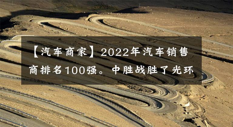 【汽车商家】2022年汽车销售商排名100强。中胜战胜了光环，首次登上了顶峰。
