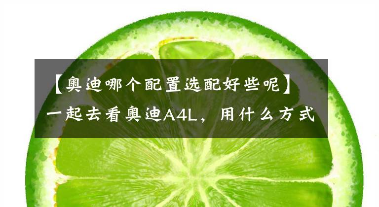 【奥迪哪个配置选配好些呢】一起去看奥迪A4L，用什么方式买，买哪个配置最划算