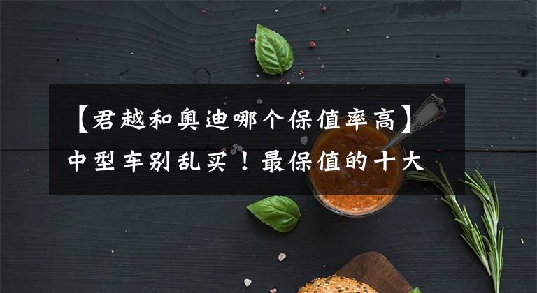 【君越和奥迪哪个保值率高】中型车别乱买！最保值的十大车型更新：奥迪包揽冠亚军，雅阁第三