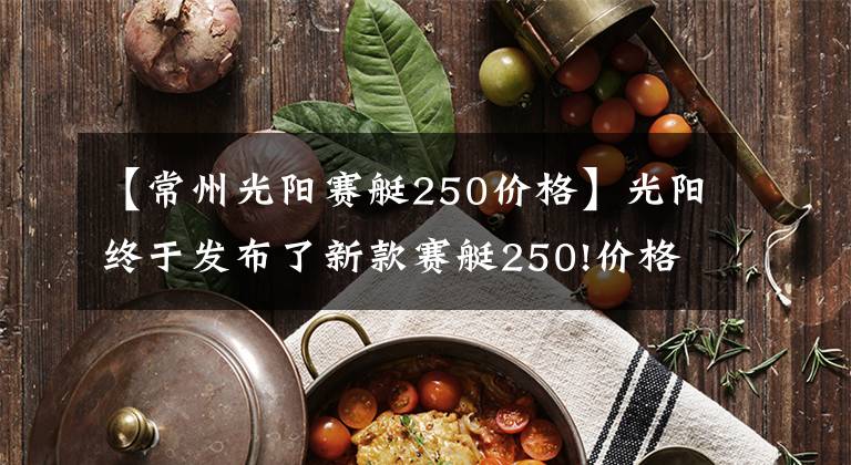 【常州光阳赛艇250价格】光阳终于发布了新款赛艇250!价格基本不变,但会是四气门发动机?