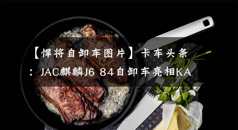 【悍将自卸车图片】卡车头条：JAC麒麟J6 84自卸车亮相KAU丢失物品全额赔偿