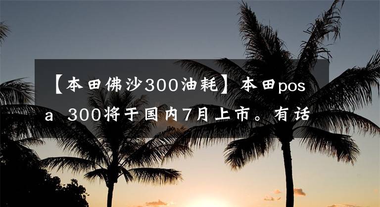【本田佛沙300油耗】本田posa  300将于国内7月上市。有话剧吗？