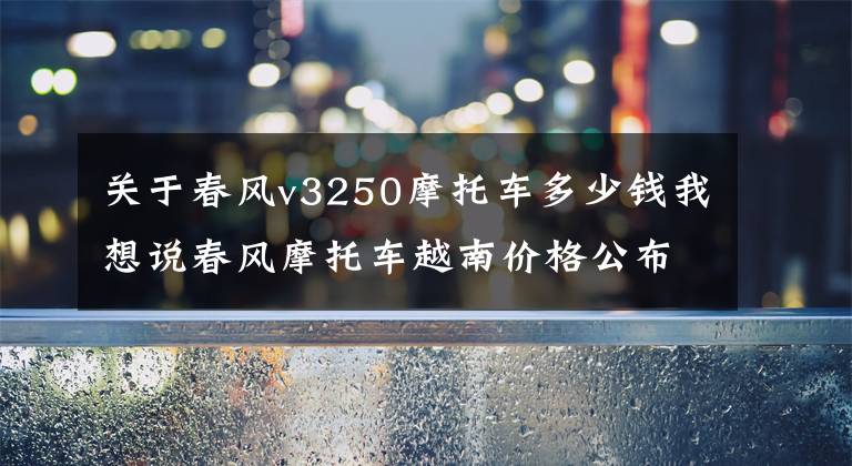 关于春风v3250摩托车多少钱我想说春风摩托车越南价格公布 所有车型都比国内贵1万左右