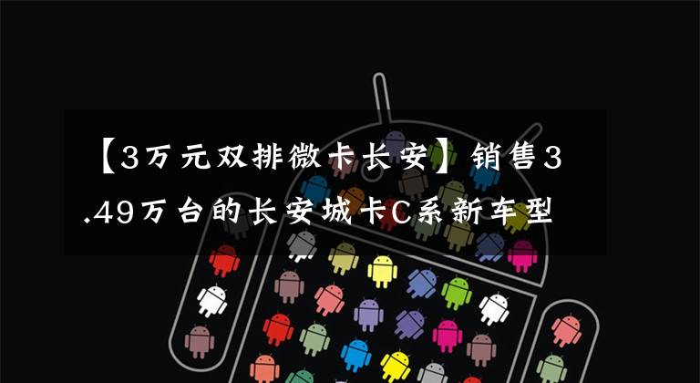 【3万元双排微卡长安】销售3.49万台的长安城卡C系新车型上市，您还等什么？