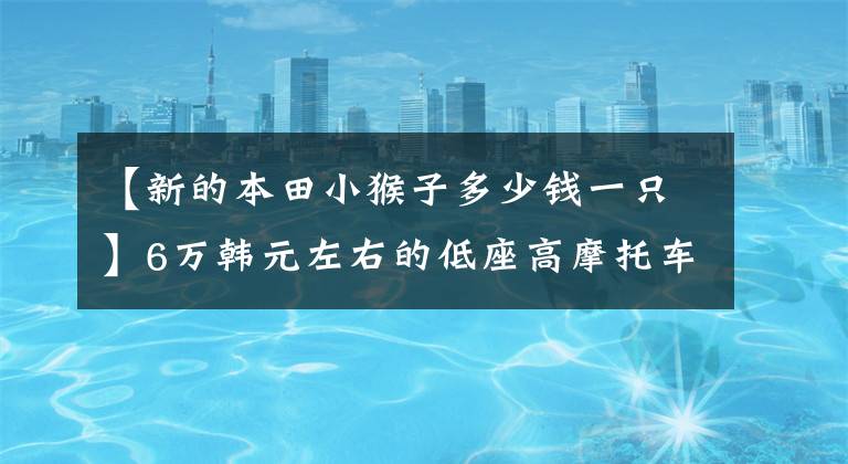 【新的本田小猴子多少钱一只】6万韩元左右的低座高摩托车适合驾驶
