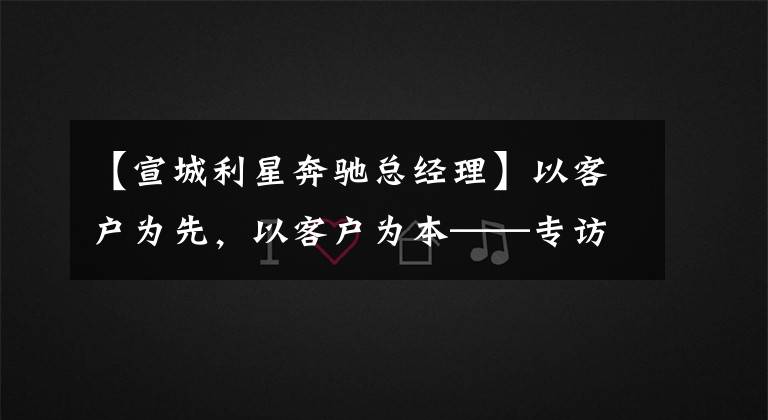 【宣城利星奔驰总经理】以客户为先,以客户为本——专访梅赛德斯-奔驰利星行总经理孙柯