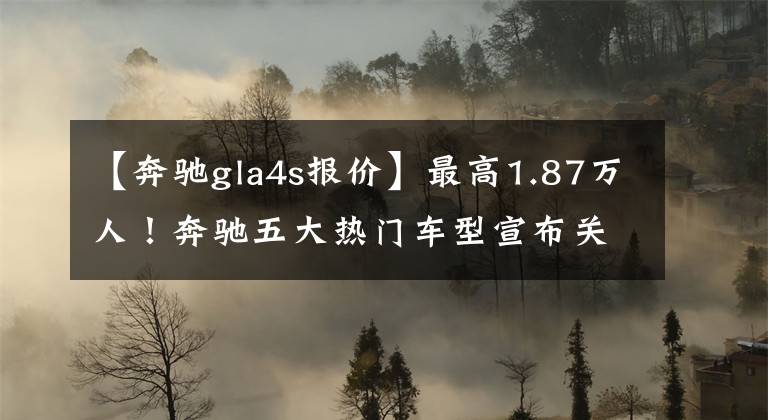 【奔驰gla4s报价】最高1.87万人!奔驰五大热门车型宣布关闭,网友:年末开始冲刺