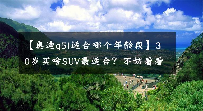 【奥迪q5l适合哪个年龄段】30岁买啥SUV最适合?不妨看看这3款,空间大又省油,开出去档次足