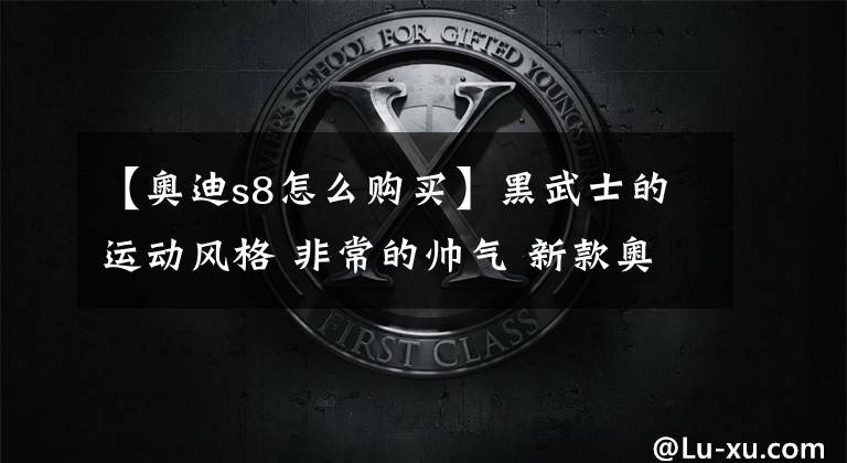 【奥迪s8怎么购买】黑武士的运动风格 非常的帅气 新款奥迪S8海外到店