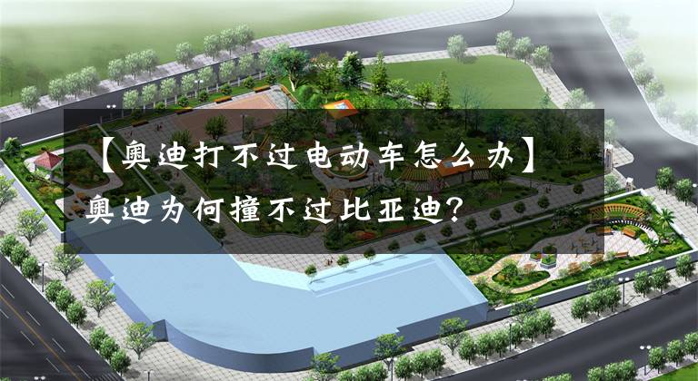 【奥迪打不过电动车怎么办】奥迪为何撞不过比亚迪?