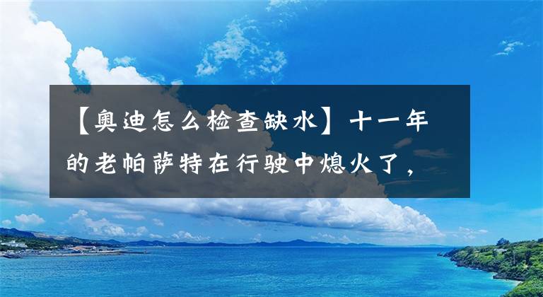 【奥迪怎么检查缺水】十一年的老帕萨特在行驶中熄火了，车主再怎么努力也无法启动了！
