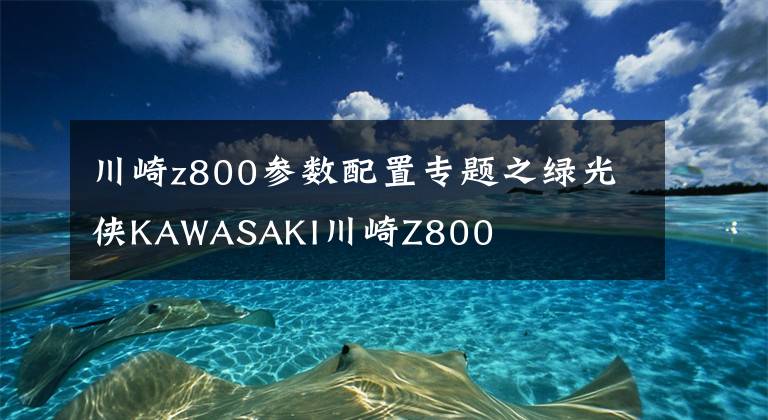 川崎z800参数配置专题之绿光侠KAWASAKI川崎Z800