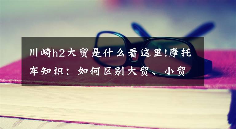 川崎h2大贸是什么看这里!摩托车知识:如何区别大贸、小贸、水货摩托车